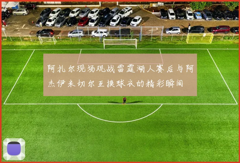 阿扎尔现场观战雷霆湖人赛后与阿杰伊米切尔互换球衣的精彩瞬间