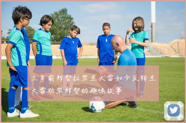 三年前郑智拉架王大雷如今反转王大雷劝架郑智的趣味故事