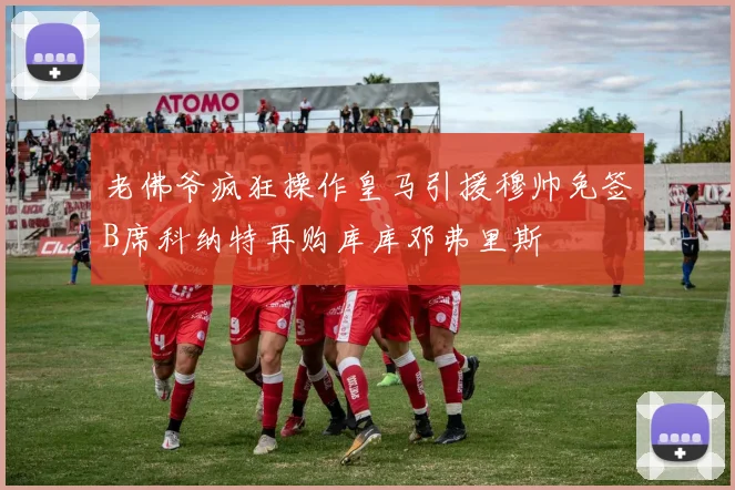 老佛爷疯狂操作皇马引援穆帅免签B席科纳特再购库库邓弗里斯