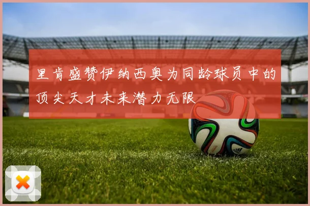 里肯盛赞伊纳西奥为同龄球员中的顶尖天才未来潜力无限