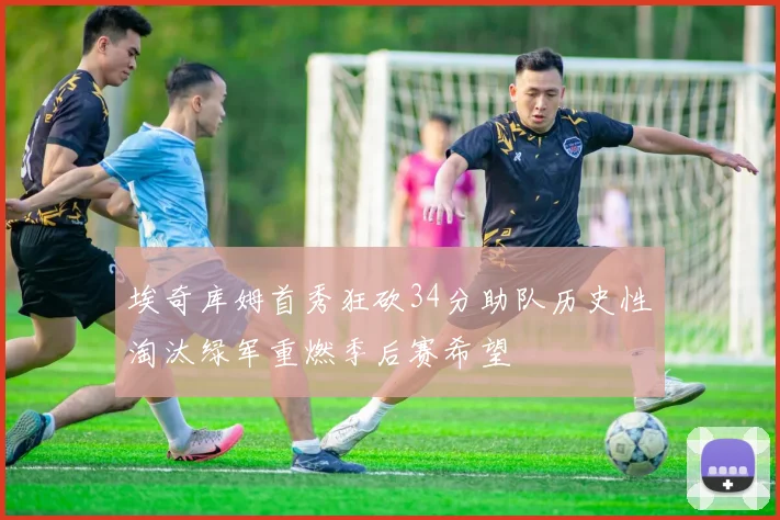 埃奇库姆首秀狂砍34分助队历史性淘汰绿军重燃季后赛希望