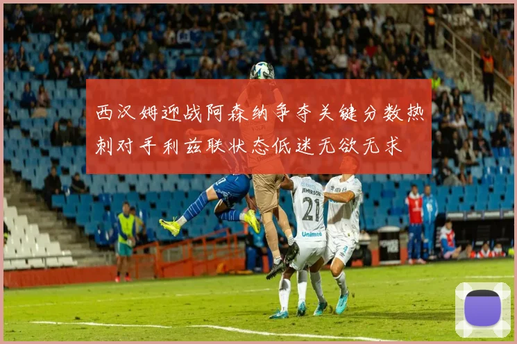 西汉姆迎战阿森纳争夺关键分数热刺对手利兹联状态低迷无欲无求
