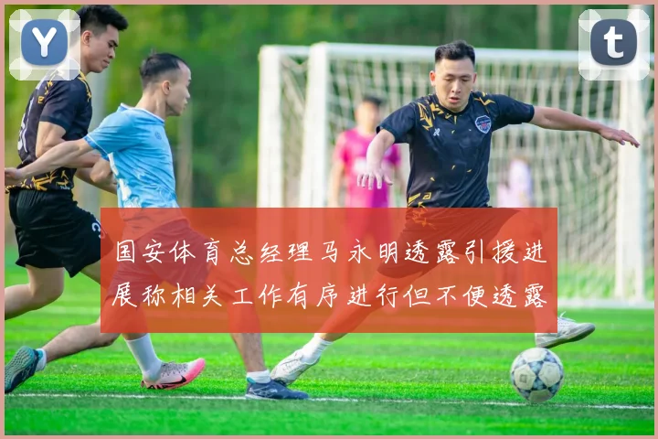 国安体育总经理马永明透露引援进展称相关工作有序进行但不便透露名字