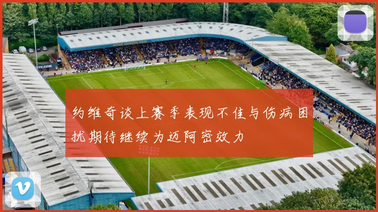 约维奇谈上赛季表现不佳与伤病困扰期待继续为迈阿密效力