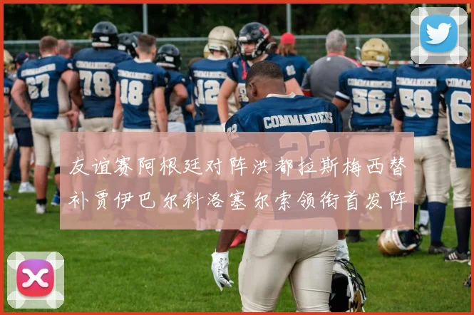友谊赛阿根廷对阵洪都拉斯梅西替补贾伊巴尔科洛塞尔索领衔首发阵容