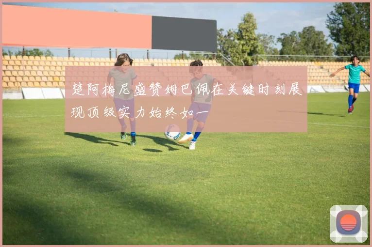 楚阿梅尼盛赞姆巴佩在关键时刻展现顶级实力始终如一