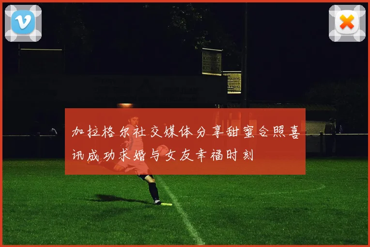 加拉格尔社交媒体分享甜蜜合照喜讯成功求婚与女友幸福时刻