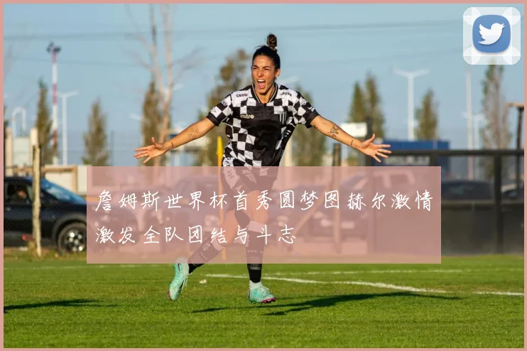 詹姆斯世界杯首秀圆梦图赫尔激情激发全队团结与斗志