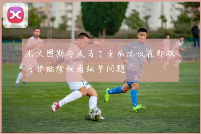 尤文图斯与大马丁全面协议在即双方将继续磋商细节问题