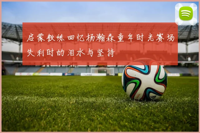 启蒙教练回忆杨瀚森童年时光赛场失利时的泪水与坚持