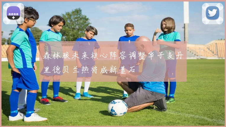 森林狼未来核心阵容调整华子麦丹里德贝兰热将成新基石