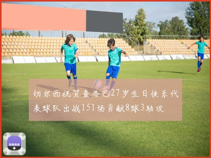 切尔西祝贺查洛巴27岁生日快乐代表球队出战151场贡献8球3助攻