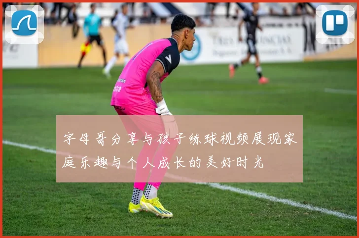 字母哥分享与孩子练球视频展现家庭乐趣与个人成长的美好时光