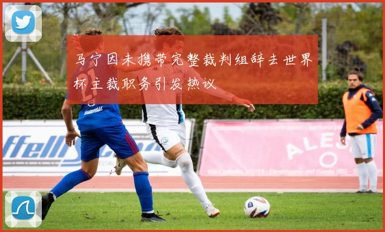 马宁因未携带完整裁判组辞去世界杯主裁职务引发热议