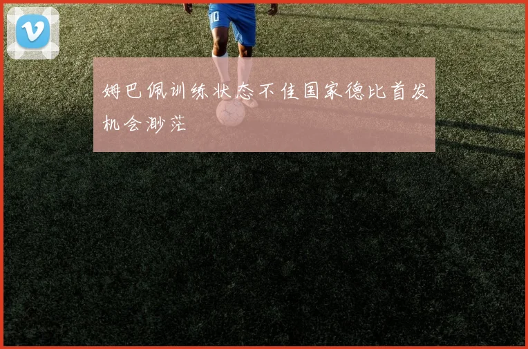 姆巴佩训练状态不佳国家德比首发机会渺茫