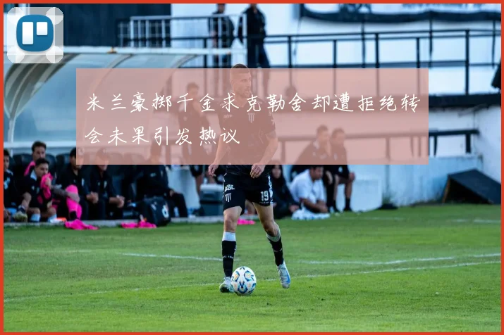 米兰豪掷千金求克勒舍却遭拒绝转会未果引发热议