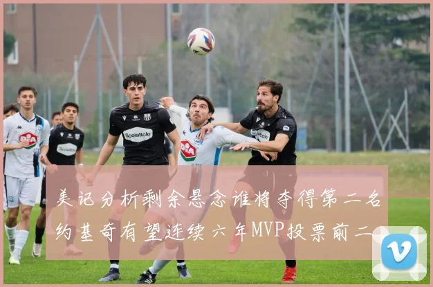 美记分析剩余悬念谁将夺得第二名约基奇有望连续六年MVP投票前二